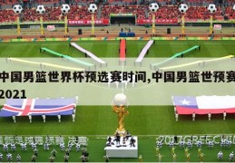 中国男篮世界杯预选赛时间,中国男篮世预赛2021